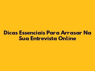 Dicas Essenciais Para Arrasar Na Sua Entrevista Online