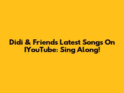 Didi & Friends' Latest Songs On IYouTube: Sing Along!