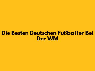 Die Besten Deutschen Fußballer Bei Der WM