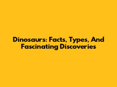 Dinosaurs: Facts, Types, And Fascinating Discoveries