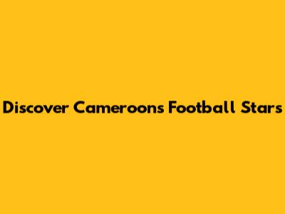 Discover Cameroon's Football Stars