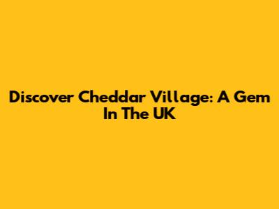 Discover Cheddar Village: A Gem In The UK
