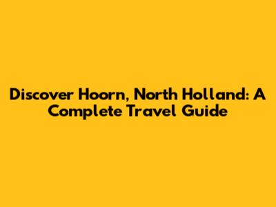 Discover Hoorn, North Holland: A Complete Travel Guide