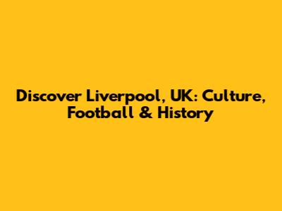 Discover Liverpool, UK: Culture, Football & History