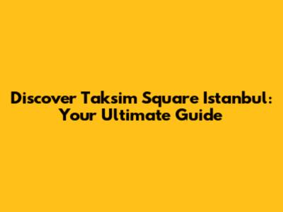 Discover Taksim Square Istanbul: Your Ultimate Guide