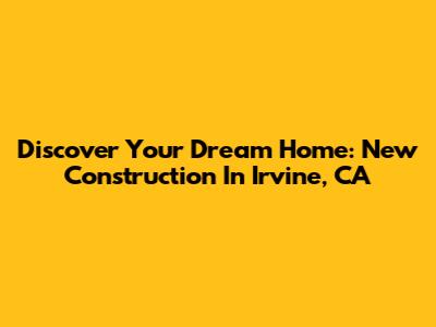 Discover Your Dream Home: New Construction In Irvine, CA