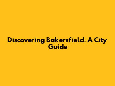 Discovering Bakersfield: A City Guide