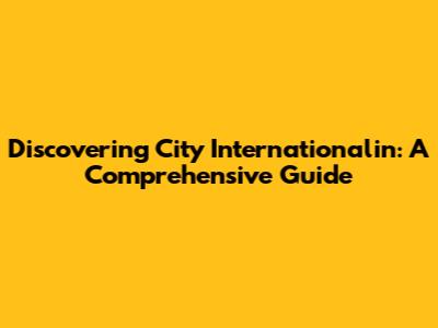 Discovering City Internationalin: A Comprehensive Guide