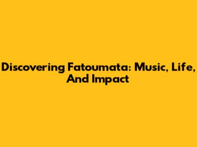 Discovering Fatoumata: Music, Life, And Impact