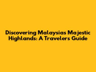 Discovering Malaysia's Majestic Highlands: A Traveler's Guide