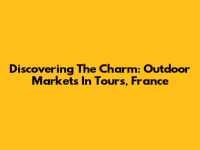 Discovering The Charm: Outdoor Markets In Tours, France
