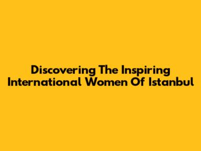 Discovering The Inspiring International Women Of Istanbul