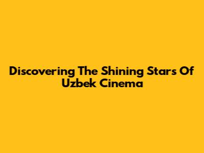 Discovering The Shining Stars Of Uzbek Cinema