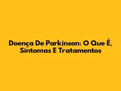 Doença De Parkinson: O Que É, Sintomas E Tratamentos