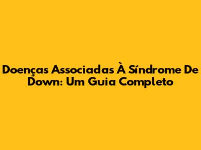 Doenças Associadas À Síndrome De Down: Um Guia Completo