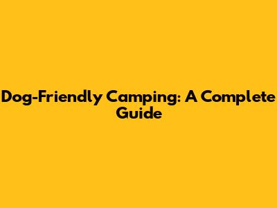 Dog-Friendly Camping: A Complete Guide