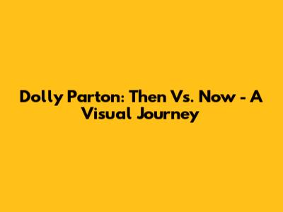 Dolly Parton: Then Vs. Now - A Visual Journey