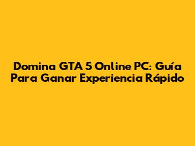 Domina GTA 5 Online PC: Guía Para Ganar Experiencia Rápido