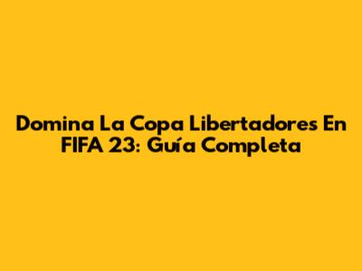 Domina La Copa Libertadores En FIFA 23: Guía Completa