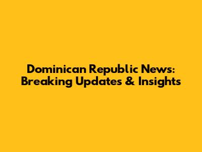 Dominican Republic News: Breaking Updates & Insights