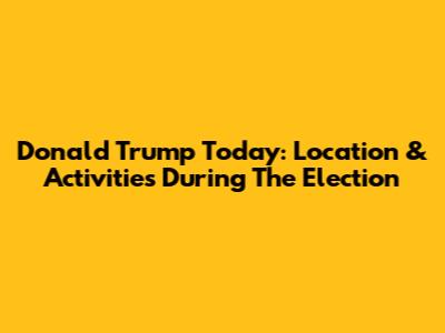 Donald Trump Today: Location & Activities During The Election