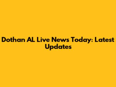 Dothan AL Live News Today: Latest Updates
