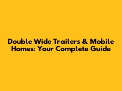 Double Wide Trailers & Mobile Homes: Your Complete Guide