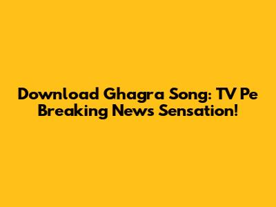 Download Ghagra Song: TV Pe Breaking News Sensation!