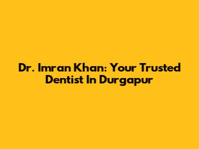 Dr. Imran Khan: Your Trusted Dentist In Durgapur