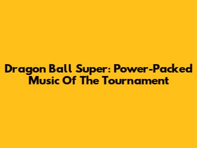 Dragon Ball Super: Power-Packed Music Of The Tournament