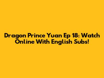 Dragon Prince Yuan Ep 18: Watch Online With English Subs!