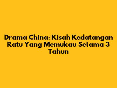 Drama China: Kisah Kedatangan Ratu Yang Memukau Selama 3 Tahun