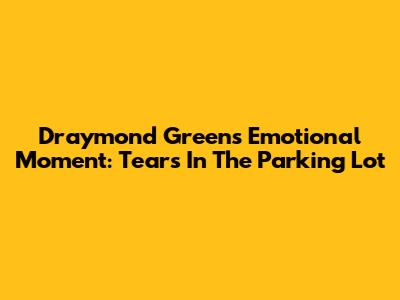 Draymond Green's Emotional Moment: Tears In The Parking Lot