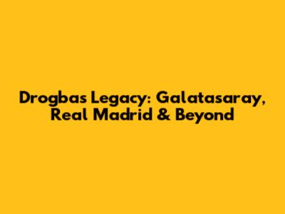 Drogba's Legacy: Galatasaray, Real Madrid & Beyond