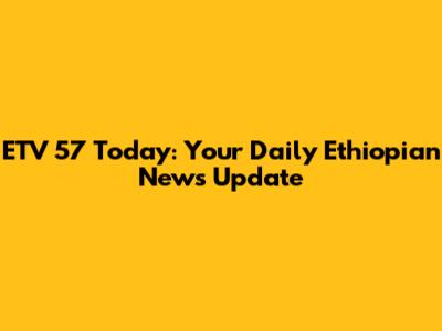 ETV 57 Today: Your Daily Ethiopian News Update