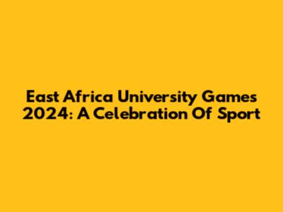 East Africa University Games 2024: A Celebration Of Sport