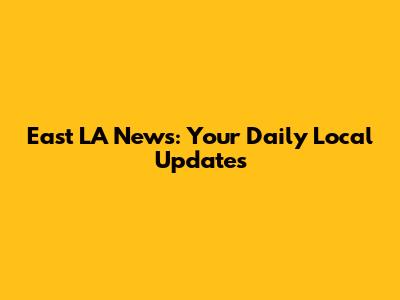 East LA News: Your Daily Local Updates