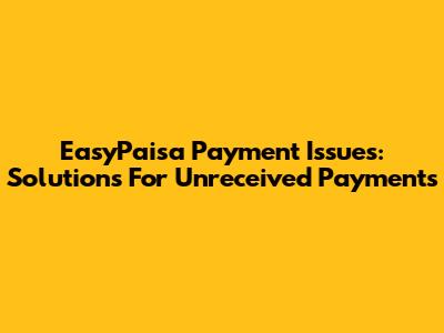 EasyPaisa Payment Issues: Solutions For Unreceived Payments