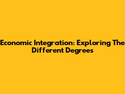 Economic Integration: Exploring The Different Degrees