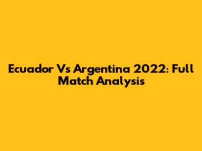 Ecuador Vs Argentina 2022: Full Match Analysis
