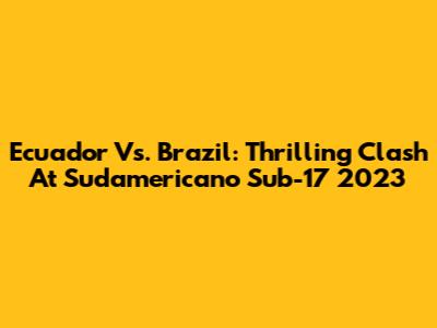 Ecuador Vs. Brazil: Thrilling Clash At Sudamericano Sub-17 2023