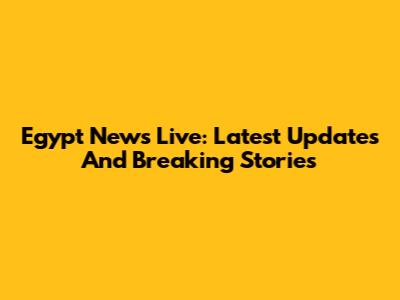 Egypt News Live: Latest Updates And Breaking Stories