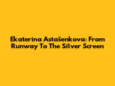 Ekaterina Astašenkova: From Runway To The Silver Screen