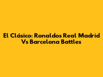 El Clásico: Ronaldo's Real Madrid Vs Barcelona Battles