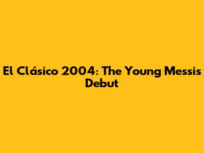 El Clásico 2004: The Young Messi's Debut