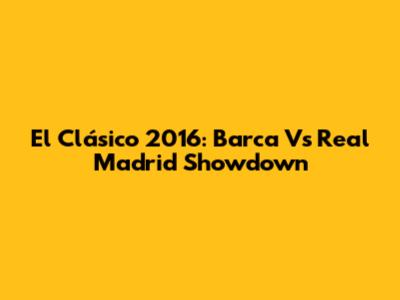 El Clásico 2016: Barca Vs Real Madrid Showdown