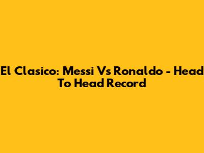 El Clasico: Messi Vs Ronaldo - Head To Head Record