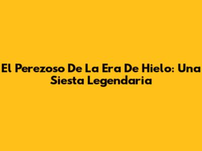 El Perezoso De La Era De Hielo: Una Siesta Legendaria
