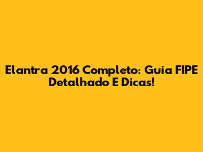 Elantra 2016 Completo: Guia FIPE Detalhado E Dicas!