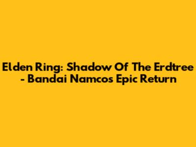 Elden Ring: Shadow Of The Erdtree - Bandai Namco's Epic Return